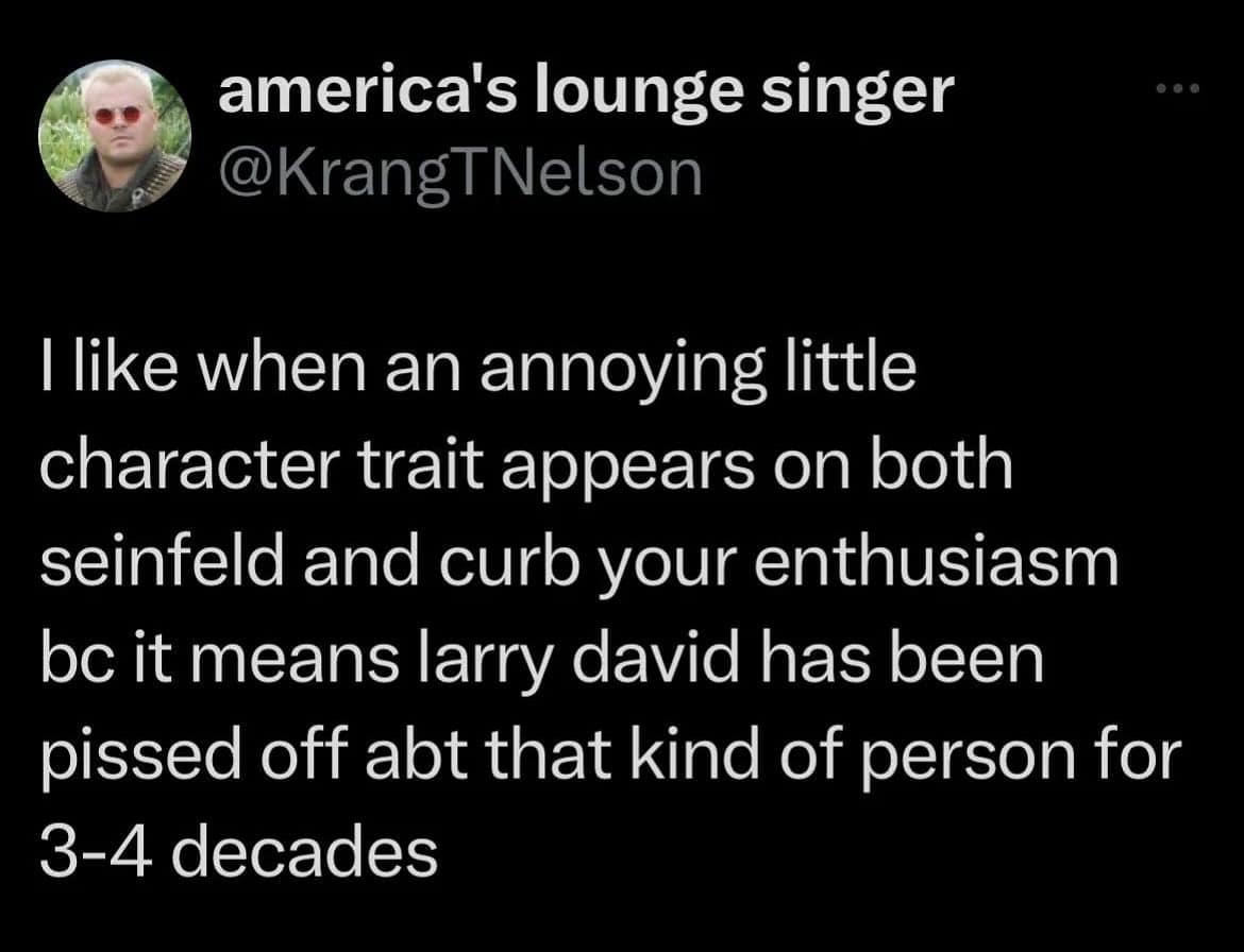 like when an annoying little character trait appears on both seinfeld and curb your enthusiasm bc it means larry david has been pissed off abt that kind of person for 3-4 decades