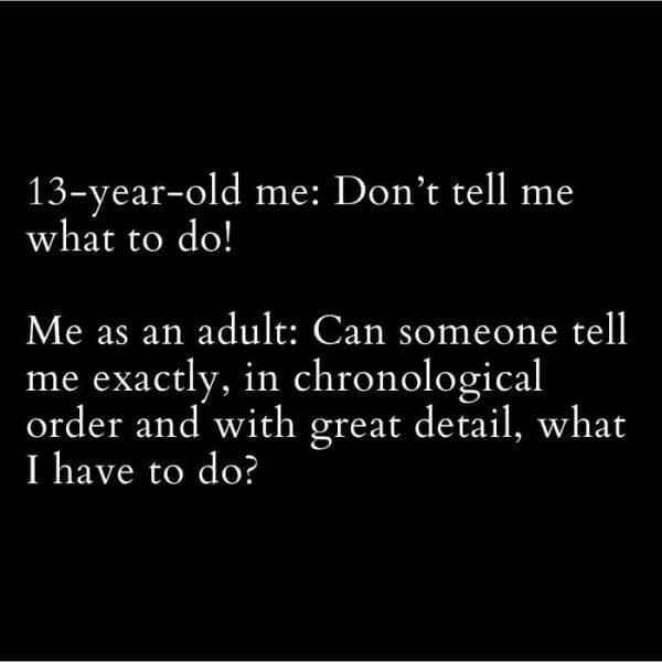 13-year-old me: Don't tell me what to do! Me as an adult: Can someone tell me exactly, in chronological order and with great detail, what I have to do?