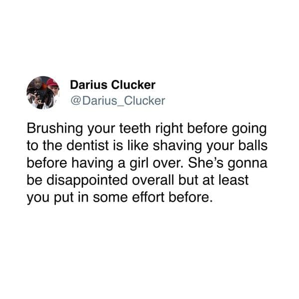 Brushing your teeth right before going to the dentist is like shaving your balls before having a girl over. She's gonna be disappointed overall but at least you put in some effort before.