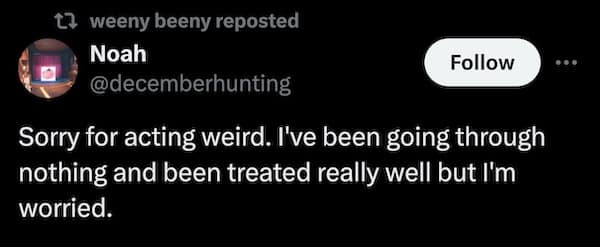 Sorry for acting weird. I've been going through nothing and been treated really well but I'm worried.