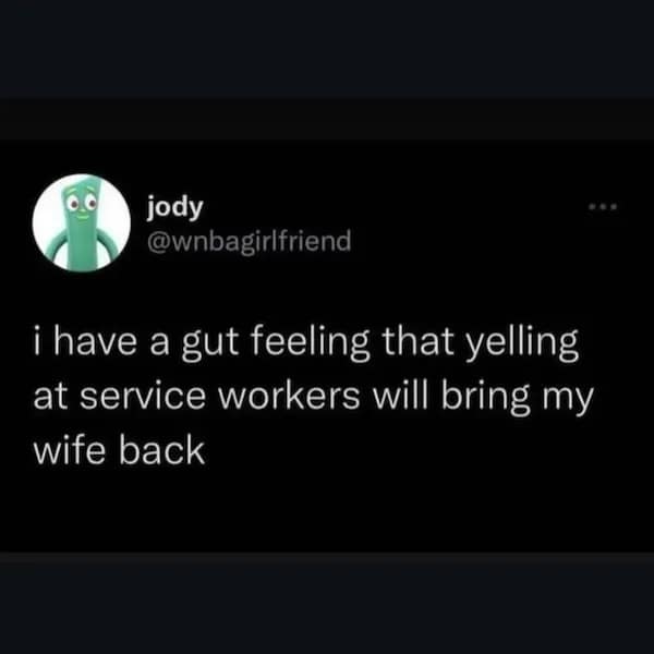 have a gut feeling that yelling at service workers will bring my wife back