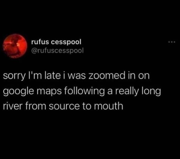 sorry l'm late i was zoomed in on google maps following a really long river from source to mouth