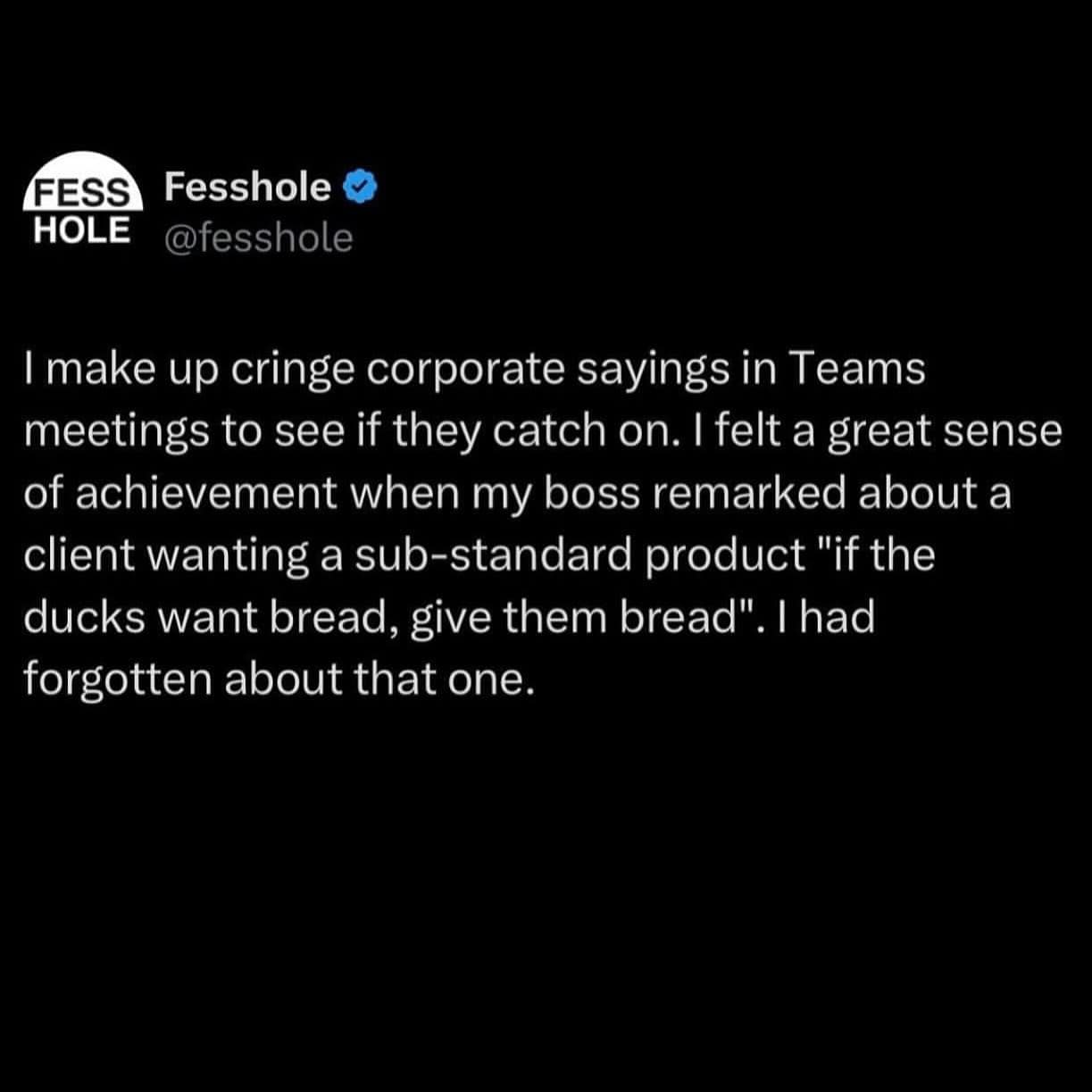 I make up cringe corporate sayings in Teams meetings to see if they catch on. I felt a great sense of achievement when my boss remarked about a client wanting a sub-standard product "if the ducks want bread, give them bread". I had forgotten about that one.