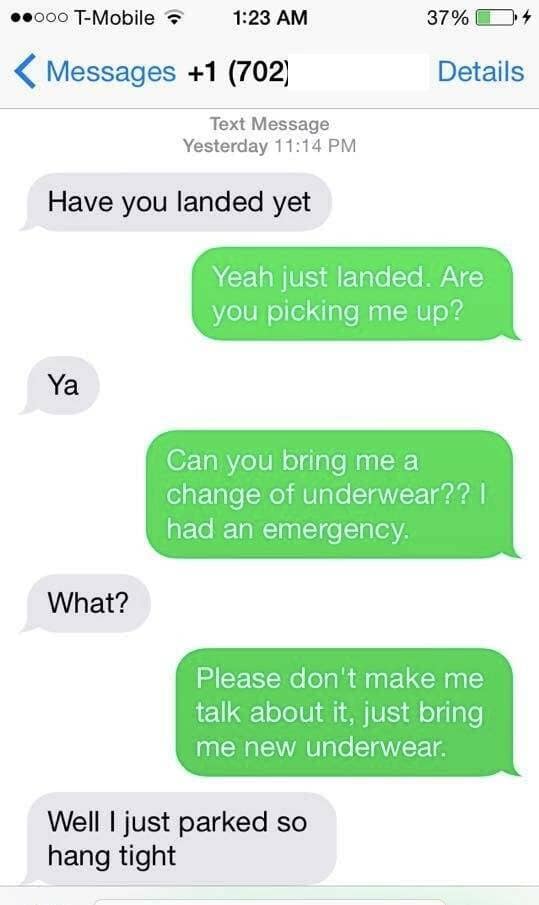 Have you landed yet 37% C Details Yeah just landed. Are you picking me up? Ya Can you bring me a change of underwear?? | had an emergency.