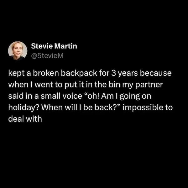 Stevie Martin @5tevieM kept a broken backpack for 3 years because when I went to put it in the bin my partner said in a small voice "oh! Am I going on holiday? When will I be back?" impossible to deal with
