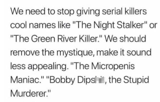 We need to stop giving serial killers cool names like "The Night Stalker" or "The Green River Killer." We should remove the mystique, make it sound less appealing. "The Micropenis Maniac." "Bobby Dips' il, the Stupid Murderer."