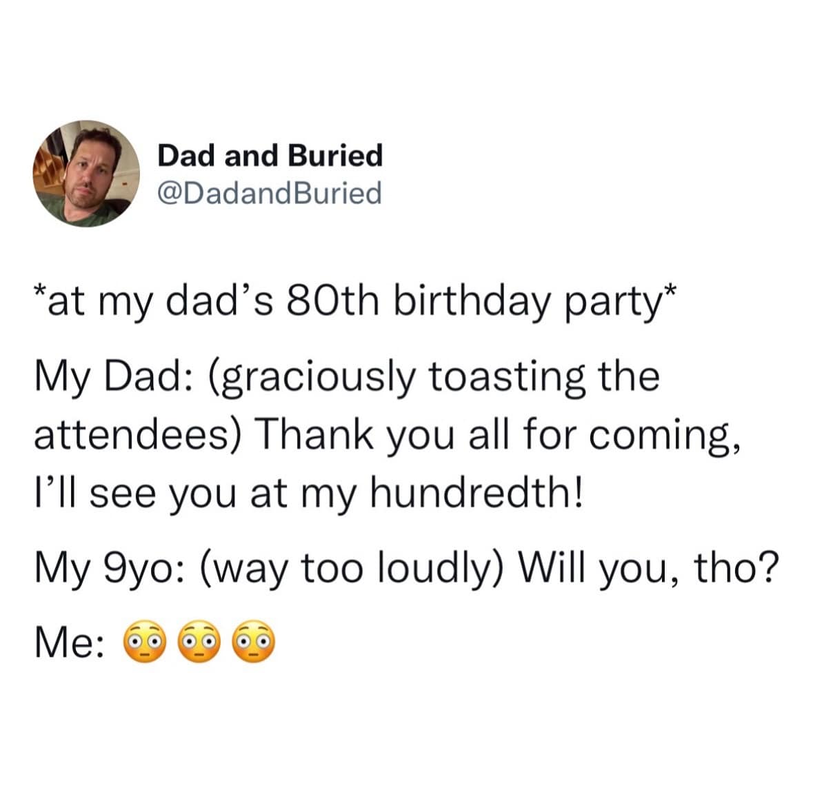 Dad and Buried @DadandBuried *at my dad's 80th birthday party* My Dad: (graciously toasting the attendees) Thank you all for coming, I'll see you at my hundredth! My 9yo: (way too loudly) Will you, tho? Me: