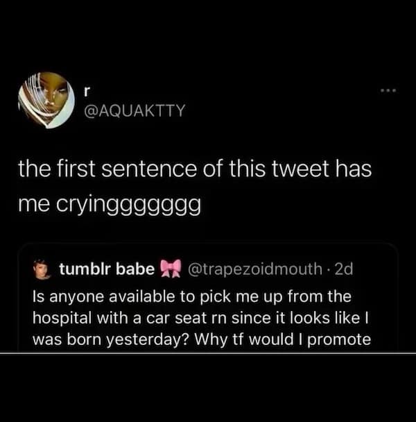 r @AQUAKTTY the first sentence of this tweet has me cryinggggggg tumbir babe 4A @trapezoidmouth • 2d Is anyone available to pick me up from the hospital with a car seat rn since it looks like I was born yesterday? Why tf would I promote