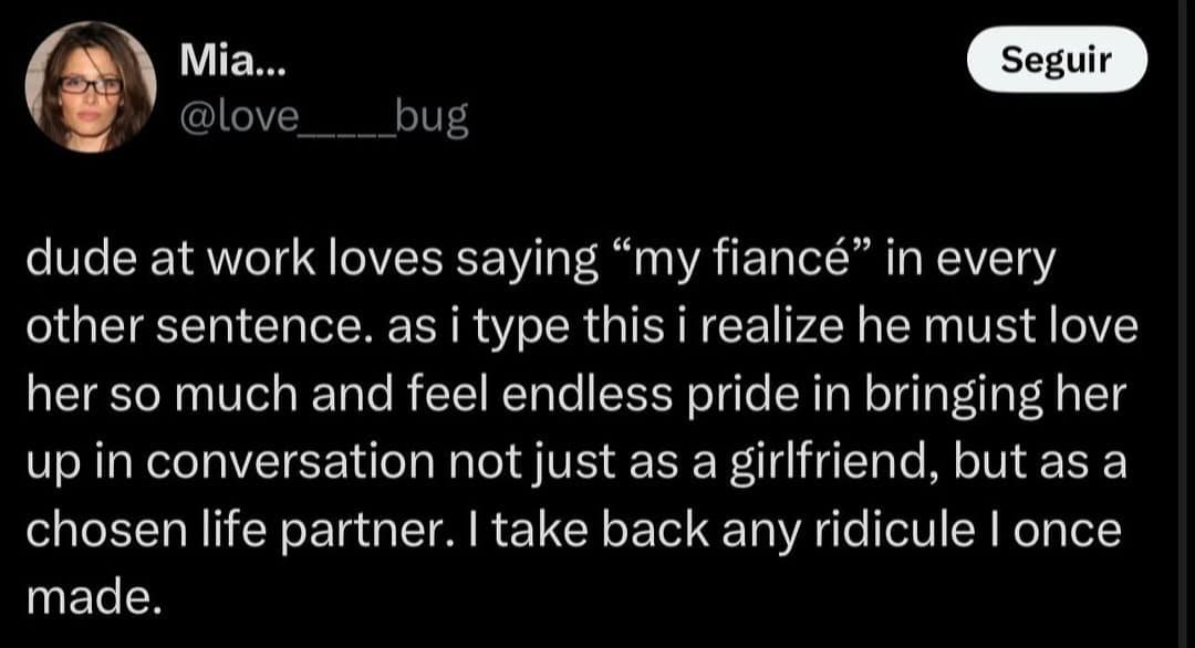 Mia... @love Seguir bug dude at work loves saying "my fiancé" in every other sentence. as i type this i realize he must love her so much and feel endless pride in bringing her up in conversation not just as a girlfriend, but as a chosen life partner. I take back any ridicule I once made.