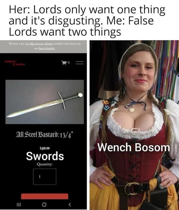 Her: Lords only want one thing and it's disgusting. Me: False Lords want two things All Steel Bastato: 13/4" $450.00 Swords Quantity: Wench Bosom