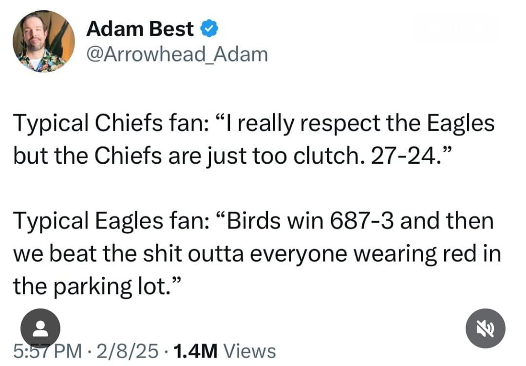 Adam Best & @Arrowhead_Adam Typical Chiefs fan: "I really respect the Eagles but the Chiefs are just too clutch. 27-24." Typical Eagles fan: "Birds win 687-3 and then we beat the shit outta everyone wearing red in the parking lot." 5:57 PM • 2/8/25 • 1.4M Views