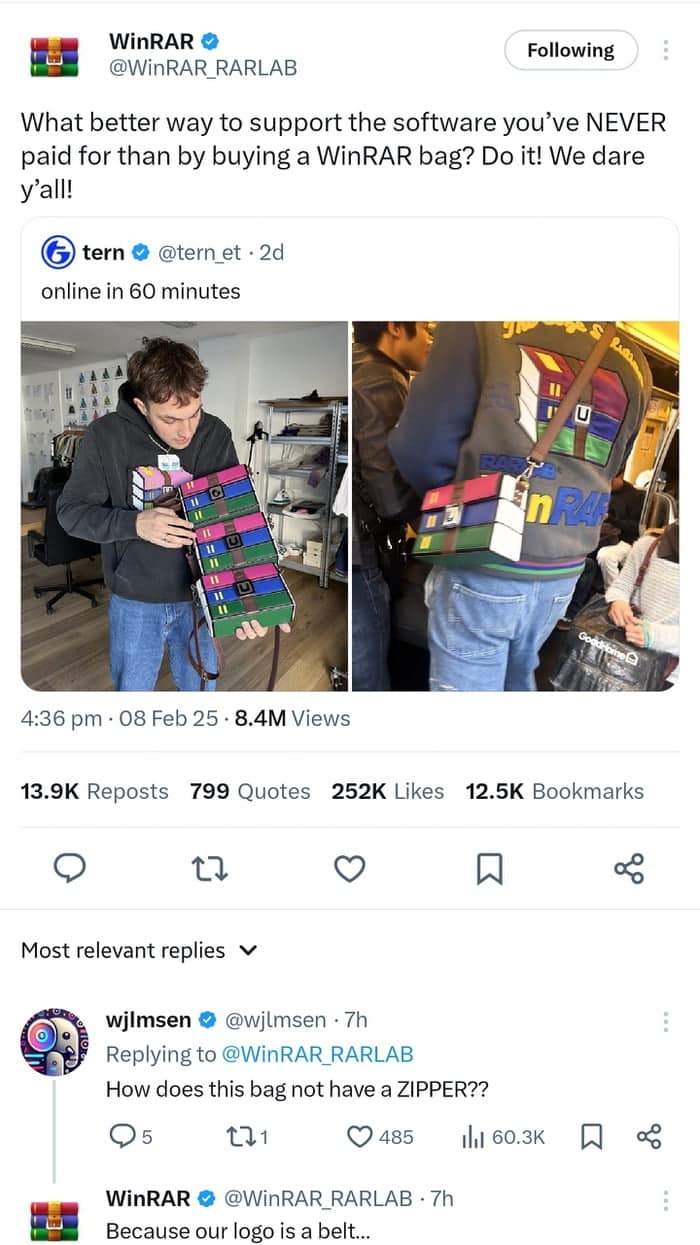 WinRAR O @WinRAR RARLAB Following What better way to support the software you've NEVER paid for than by buying a WinAR bag? Do it! We dare Y'all! tern • @tern et • 2d online in 60 minutes 4:36 pm • 08 Feb 25 • 8.4M Views 13.9K Reposts 799 Quotes 252K Likes 12.5K Bookmarks 17 Most relevant replies v wilmsen • @wilmsen • 7h • Replying to @WinAR RARLAB How does this bag not have a ZIPPER?? 95 171 © 485 WinRAR © @WinRAR RARLAB • 7h Because our logo is a belt..