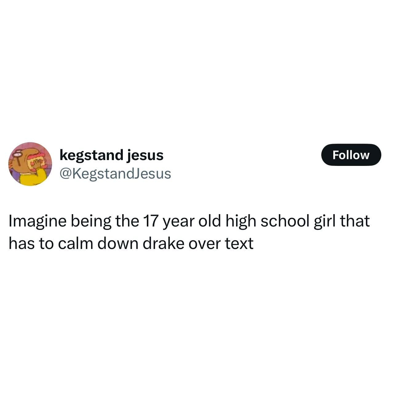 kegstand jesus @KegstandJesus Follow Imagine being the 17 year old high school girl that has to calm down drake over text