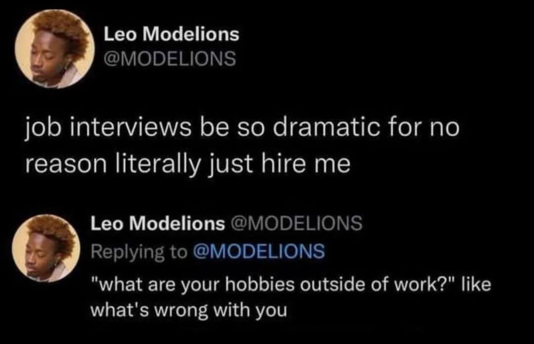 Leo Modelions @MODELIONS job interviews be so dramatic for no reason literally just hire me Leo Modelions @MODELIONS Replying to @MODELIONS "what are your hobbies outside of work?" like what's wrong with you