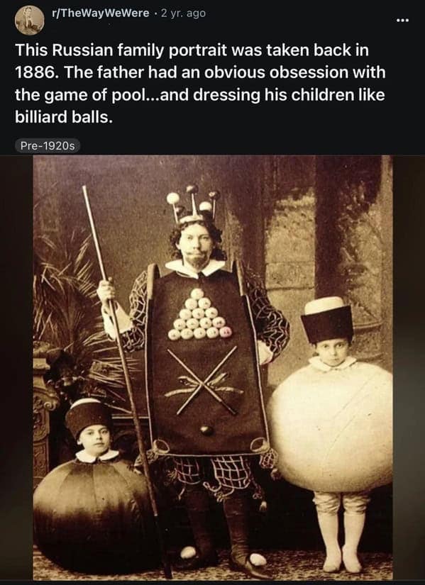 r/TheWayWeWere • 2 yr. ago This Russian family portrait was taken back in 1886. The father had an obvious obsession with the game of pool...and dressing his children like billiard balls. Pre-1920s ...