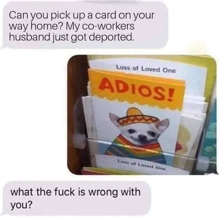 Can you pick up a card on your way home? My co-workers husband just got deported. Loss of Loved One ADIOS! Loes of Loved One what the fuck is wrong with you?