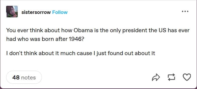 sistersorrow Follow You ever think about how Obama is the only president the US has ever had who was born after 1946? I don't think about it much cause I just found out about it 48 notes 17