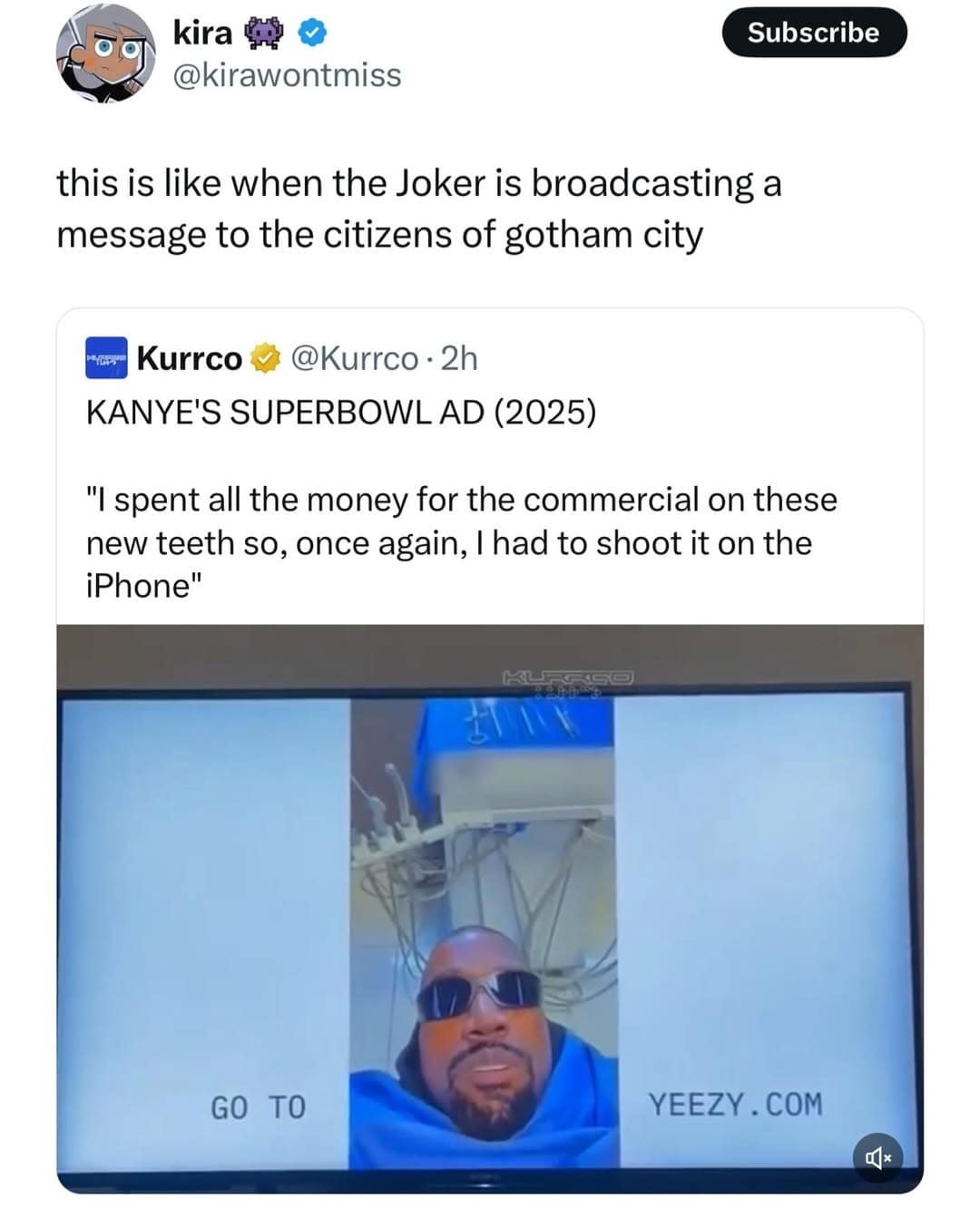 kira @kirawontmiss Subscribe this is like when the Joker is broadcasting a message to the citizens of gotham city Kurrco @Kurrco - 2h KANYE'S SUPERBOWL AD (2025) "I spent all the money for the commercial on these new teeth so, once again, I had to shoot it on the iPhone" C- GO TO YEEZY .COM