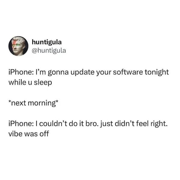 huntigula @huntigula iPhone: I'm gonna update your software tonight while u sleep *next morning* iPhone: I couldn't do it bro. just didn't feel right. vibe was off