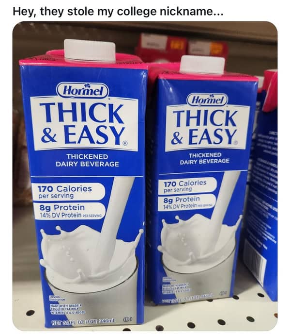 Hey, they stole my college nickname... (Hormel THICK & EASY ® THICKENED DAIRY BEVERAGE 170 Calories per serving 8g Protein 14% DV Protein eastRI. (Hormel) THICK & EASY THiCKENED DAIRY BEVERAGE 170 Calories per serving 8g Protein 14% DV Protein NET 82 FL. 02 (101) 046ml. (OD