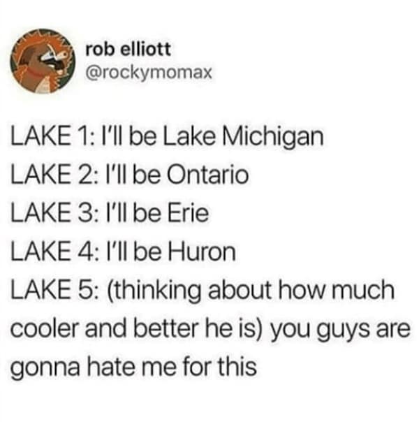 LAKE 1: I'll be Lake Michigan LAKE 2: I'll be Ontario LAKE 3: I'll be Erie LAKE 4: l'll be Huron LAKE 5: (thinking about how much cooler and better he is) you guys are gonna hate me for this