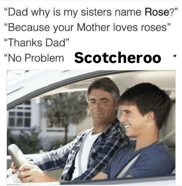 "Dad why is my sisters name Rose?" "Because your Mother loves roses" "Thanks Dad" " "No Problem Scotcheroo
