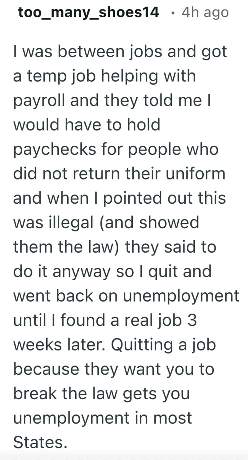 I was between jobs and got a temp job helping with payroll and they told me I would have to hold paychecks for people who did not return their uniform and when I pointed out this was illegal (and showed them the law) they said to do it anyway so I quit and went back on unemployment until I found a real job 3 weeks later. Quitting a job because they want you to break the law gets you unemployment in most States.