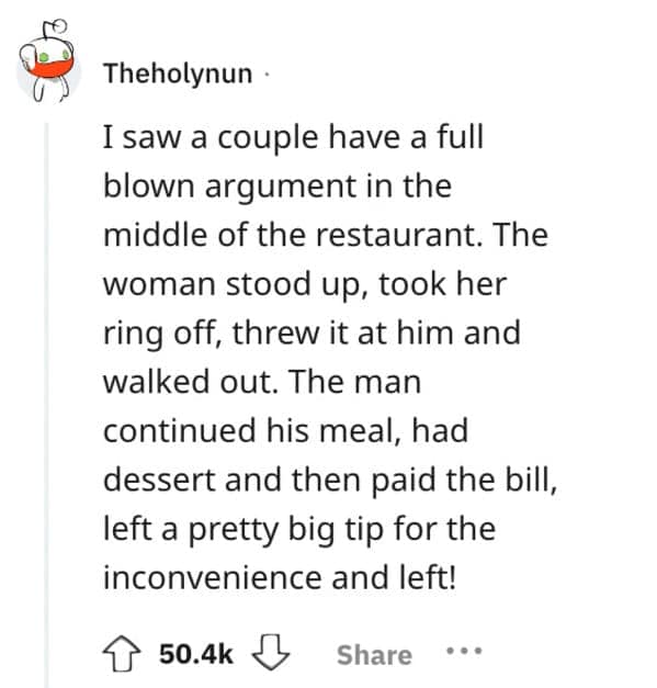 I saw a couple have a full blown argument in the middle of the restaurant. The woman stood up, took her ring off, threw it at him and walked out. The man continued his meal, had dessert and then paid the bill, left a pretty big tip for the inconvenience and left!