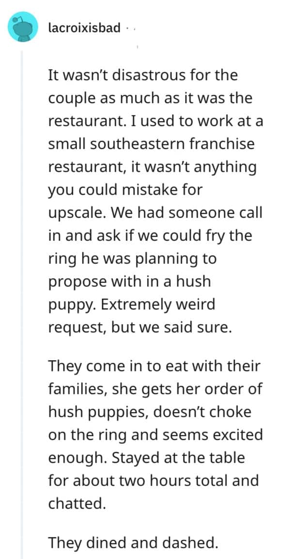 It wasn't disastrous for the couple as much as it was the restaurant. I used to work at a small southeastern franchise restaurant, it wasn't anything you could mistake for upscale. We had someone call in and ask if we could fry the ring he was planning to propose with in a hush puppy. Extremely weird request, but we said sure.