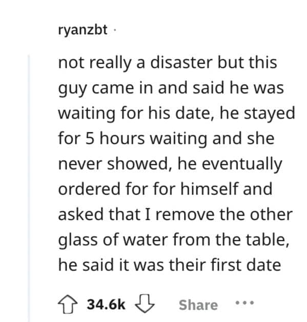 not really a disaster but this guy came in and said he was waiting for his date, he stayed for 5 hours waiting and she never showed, he eventually ordered for for himself and asked that I remove the other glass of water from the table, he said it was their first date