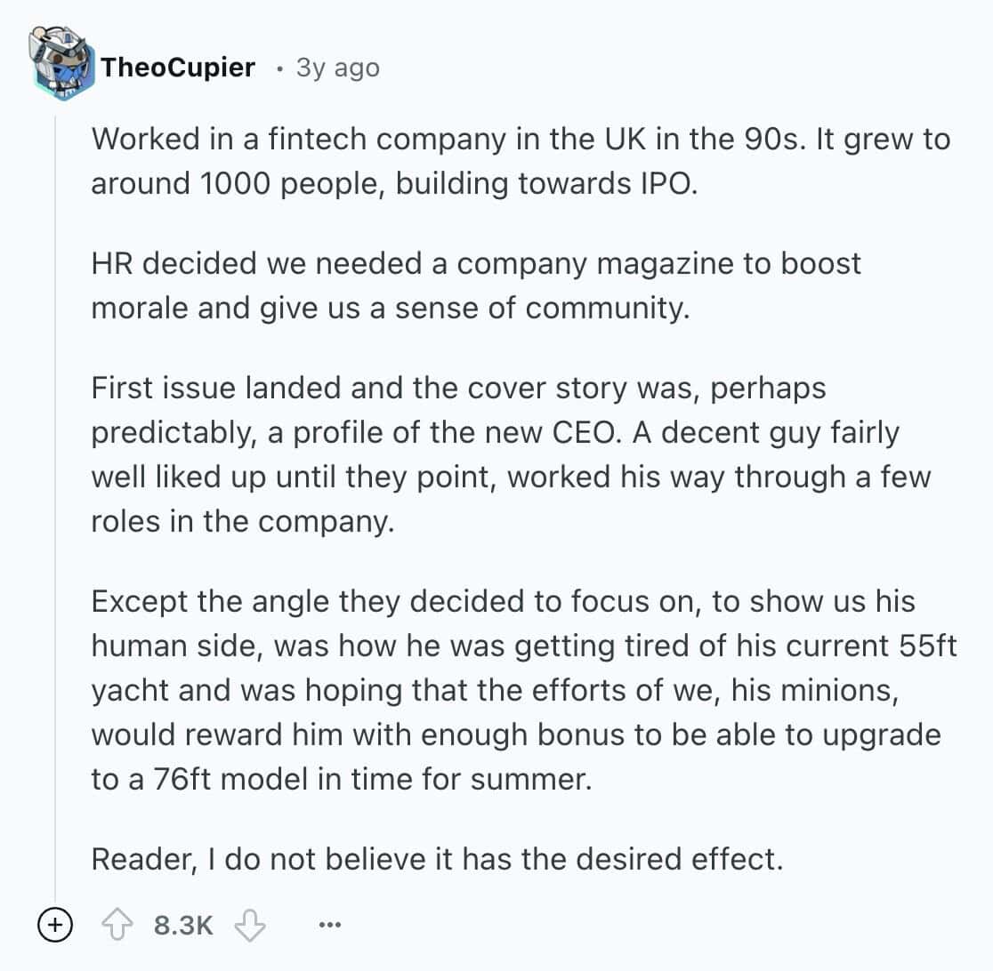 Worked in a fintech company in the UK in the 90s. It grew to around 1000 people, building towards IPO. HR decided we needed a company magazine to boost morale and give us a sense of community. First issue landed and the cover story was, perhaps predictably, a profile of the new CEO. A decent guy fairly well liked up until they point, worked his way through a few roles in the company. Except the angle they decided to focus on, to show us his human side, was how he was getting tired of his current 55ft yacht and was hoping that the efforts of we, his minions, would reward him with enough bonus to be able to upgrade to a 76ft model in time for summer. Reader, I do not believe it has the desired effect.