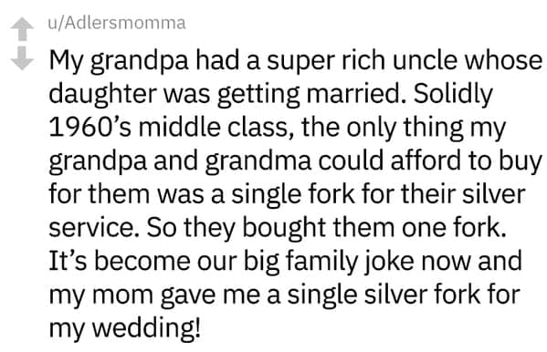 My grandpa had a super rich uncle whose daughter was getting married. Solidly 1960's middle class, the only thing my grandpa and grandma could afford to buy for them was a single fork for their silver service. So they bought them one fork. It's become our big family joke now and my mom gave me a single silver fork for my wedding!