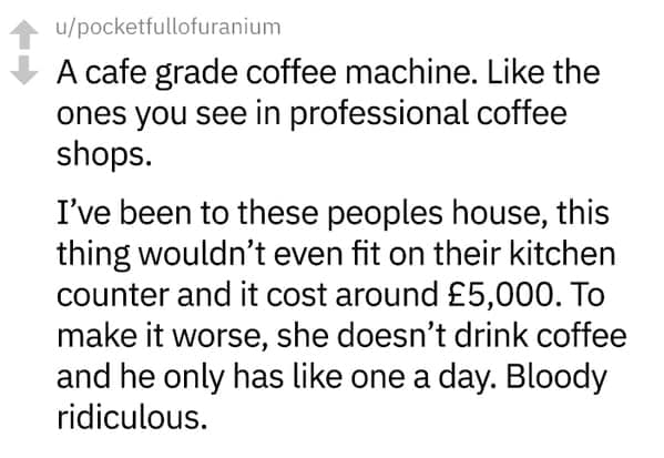 A cafe grade coffee machine. Like the ones you see in professional coffee shops. I've been to these peoples house, this thing wouldn't even fit on their kitchen counter and it cost around £5,000. To make it worse, she doesn't drink coffee and he only has like one a day. Bloody ridiculous.