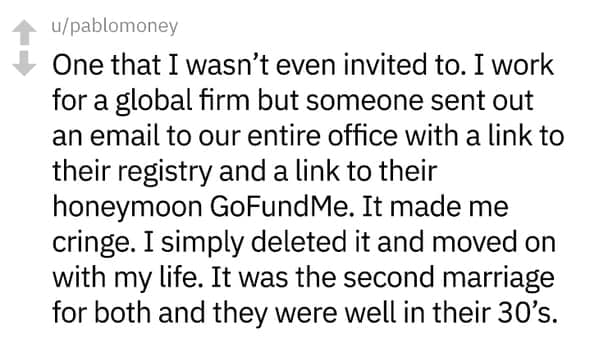 One that I wasn't even invited to. I work for a global firm but someone sent out an email to our entire office with a link to their registry and a link to their honeymoon GoFundMe. It made me cringe. I simply deleted it and moved on with my life. It was the second marriage for both and they were well in their 30's.