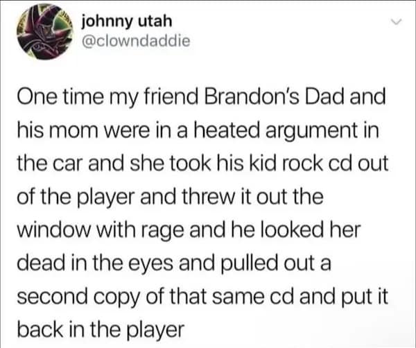 One time my friend Brandon's Dad and his mom were in a heated argument in the car and she took his kid rock cd out of the player and threw it out the window with rage and he looked her dead in the eyes and pulled out a second copy of that same cd and put it back in the player