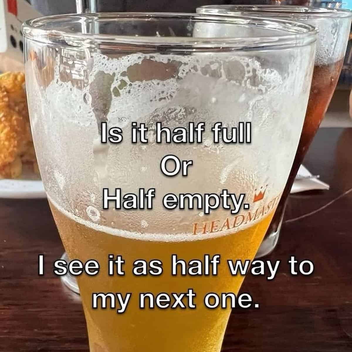 Is it half full Or Half empty® HEADMAS I see it as half way to my next one.
