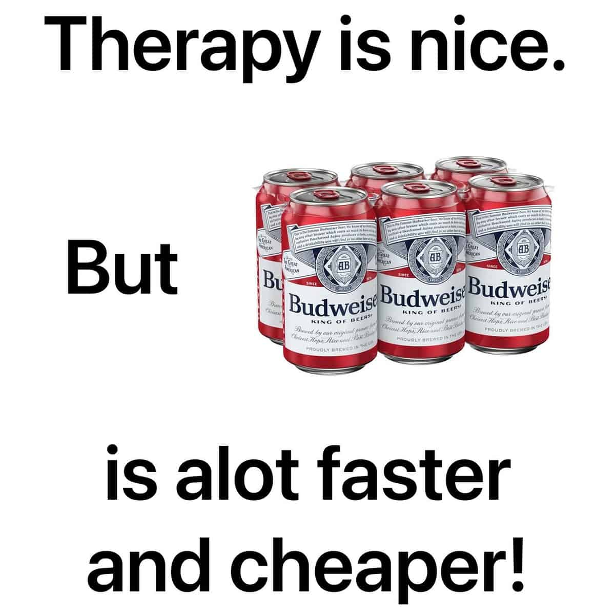 Therapy is nice. But AB AB Bư Budweis Budweis Bud weis KING OF BEIRA BEERSI KING OF BEENS Chn Hoe Jccand Tur PROWOLY BUCHED IN DISS Einast Hops, Alice- PROUDLY WHEWEEF is alot faster and cheaper!