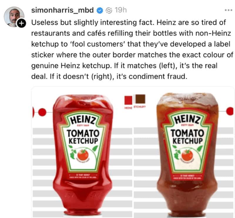 Useless but slightly interesting fact. Heinz are so tired of restaurants and cafés refilling their bottles with non-Heinz ketchup to 'fool customers' that they've developed a label sticker where the outer border matches the exact colour of genuine Heinz ketchup. If it matches (left), it's the real deal. If it doesn't (right), it's condiment fraud.