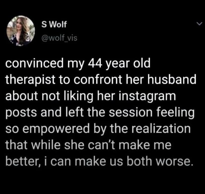 S Wolf @wolf vis convinced my 44 year old therapist to confront her husband about not liking her instagram posts and left the session feeling so empowered by the realization that while she can't make me better, i can make us both worse.