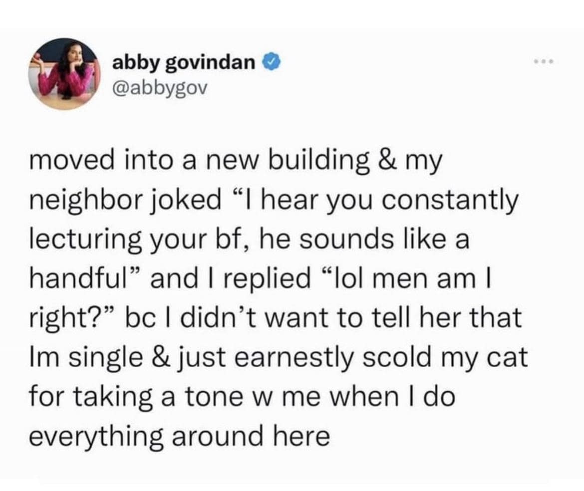 abby govindan & @abbygov moved into a new building & my neighbor joked "I hear you constantly lecturing your bf, he sounds like a handful" and I replied "lol men am I right?" be I didn't want to tell her that Im single & just earnestly scold my cat for taking a tone w me when I do everything around here