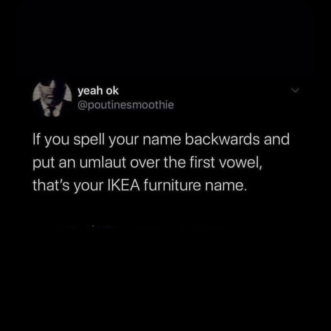yeah ok @poutinesmoothie If you spell your name backwards and put an umlaut over the first vowel, that's your IKEA furniture name.