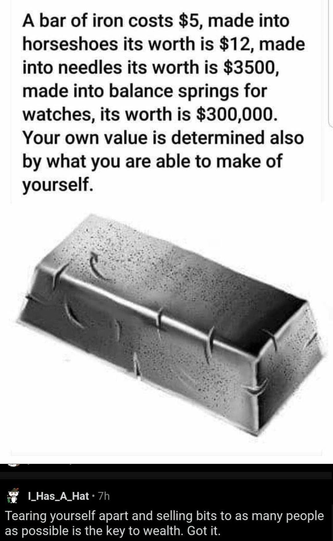 A bar of iron costs $5, made into horseshoes its worth is $12, made into needles its worth is $3500, made into balance springs for watches, its worth is $300,000. Your own value is determined also by what you are able to make of yourself. L_Has_A_Hat • 7h Tearing yourself apart and selling bits to as many people as possible is the key to wealth. Got it.