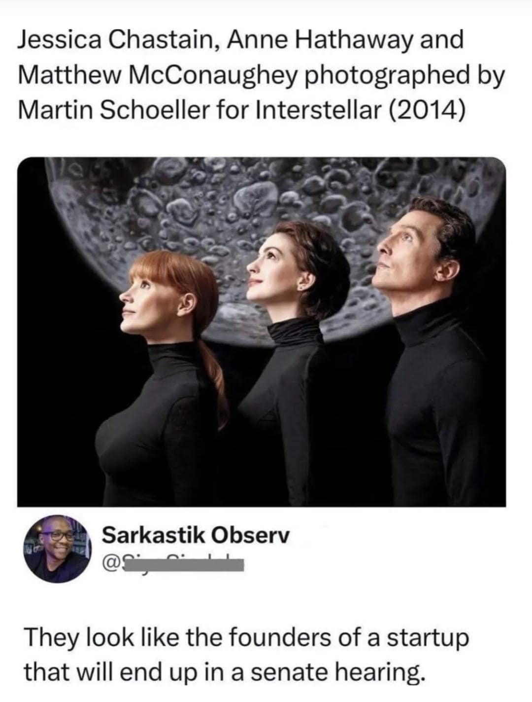 Jessica Chastain, Anne Hathaway and Matthew McConaughey photographed by Martin Schoeller for Interstellar (2014) Sarkastik Observ They look like the founders of a startup that will end up in a senate hearing.