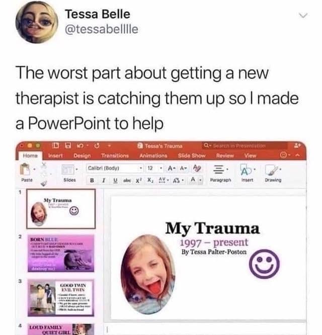 Tessa Belle @tessabelille The worst part about getting a new therapist is catching them up so I made a PowerPoint to help iD B Insert Design Transitions 3 Tessa ' Trauma Animations slide ShOw Review View Calibri (Body) A- A- Ag Sides Paragrach NORS MAINL My Trauma 1997 - present By Tessa Palter-Poston LOUD FAMILY OUTST GIRO