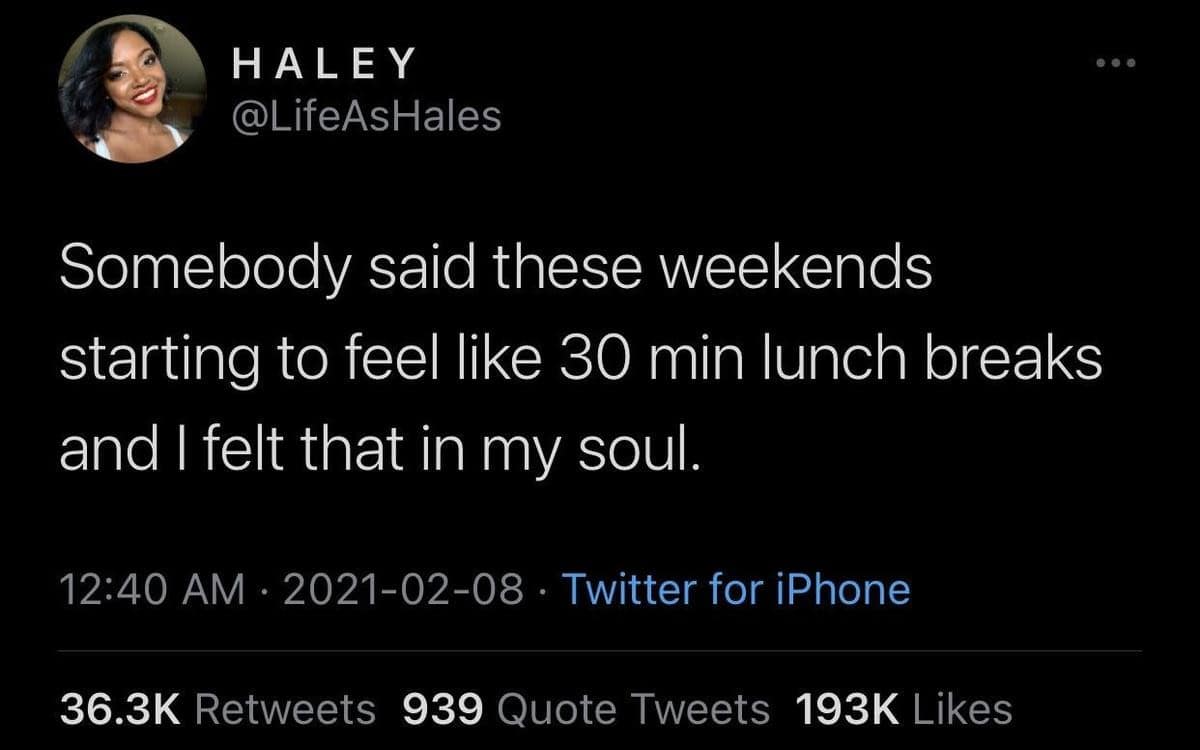 HALEY @LifeAsHales Somebody said these weekends starting to feel like 30 min lunch breaks and I felt that in my soul. 12:40 AM • 2021-02-08 • Twitter for iPhone 36.3K Retweets 939 Quote Tweets 193K Likes