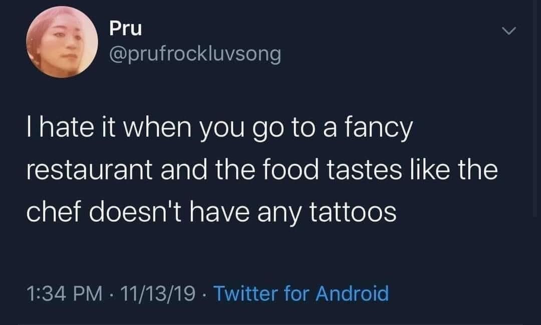 Pru @prufrockluvsong I hate it when you go to a fancy restaurant and the food tastes like the chef doesn't have any tattoos 1:34 PM • 11/13/19 • Twitter for Android