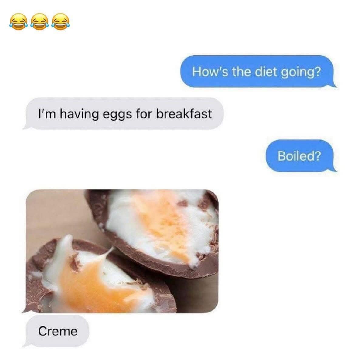How's the diet going? I'm having eggs for breakfast Boiled? Creme
