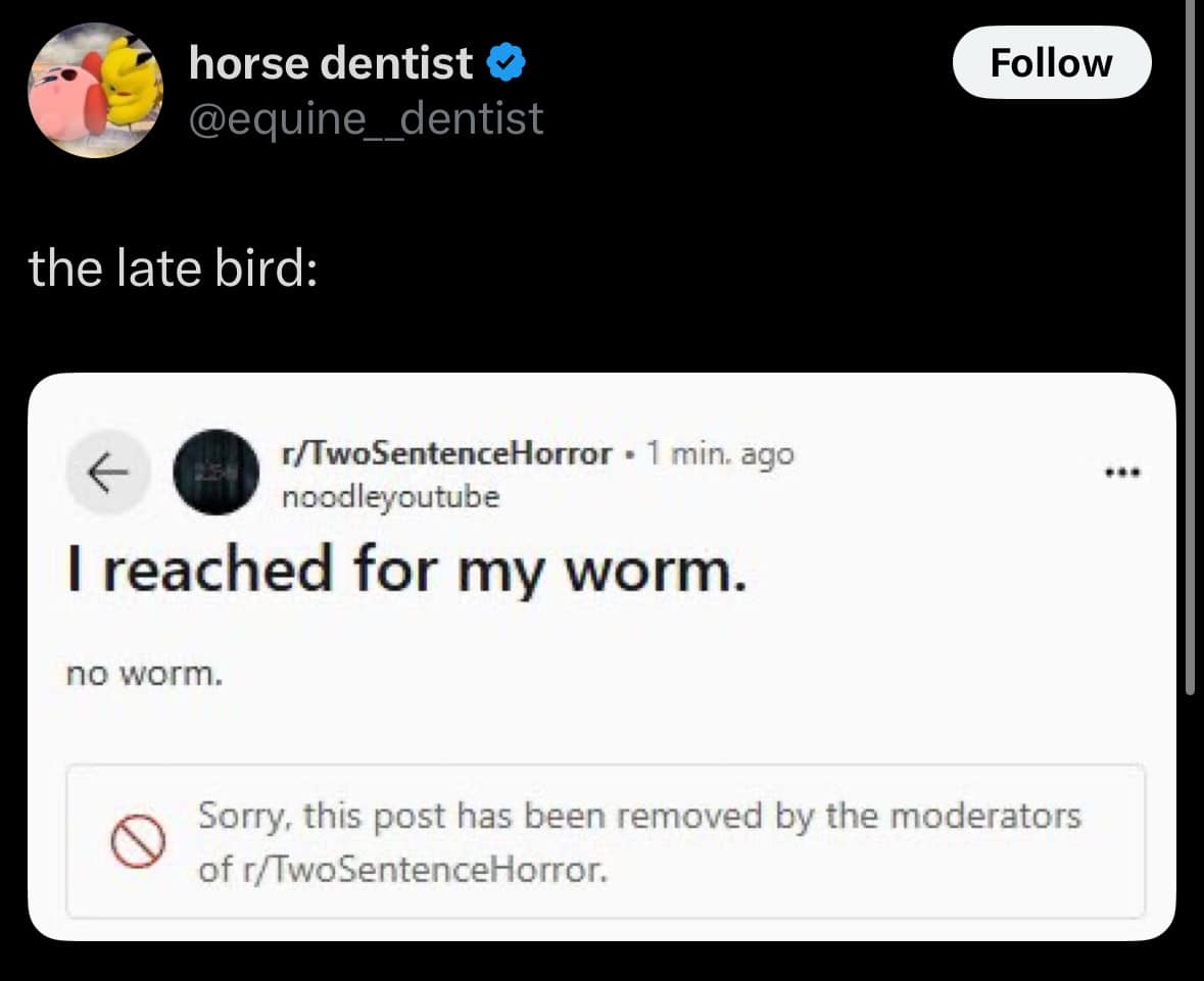 horse dentist @equine_dentist Follow the late bird: г/TwoSentenceHorror • 1 min. ago noodleyoutube I reached for my worm. no worm. *** Sorry, this post has been removed by the moderators of r/TwoSentenceHorror.