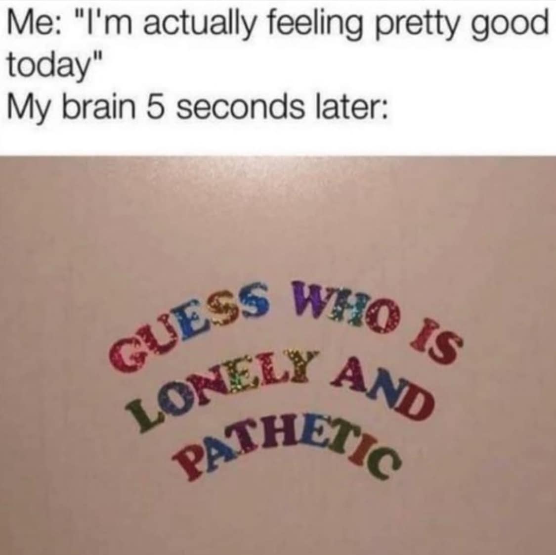 Me: "I'm actually feeling pretty good today" My brain 5 seconds later: GUESS WHO Is GONELY AND PATHETIO