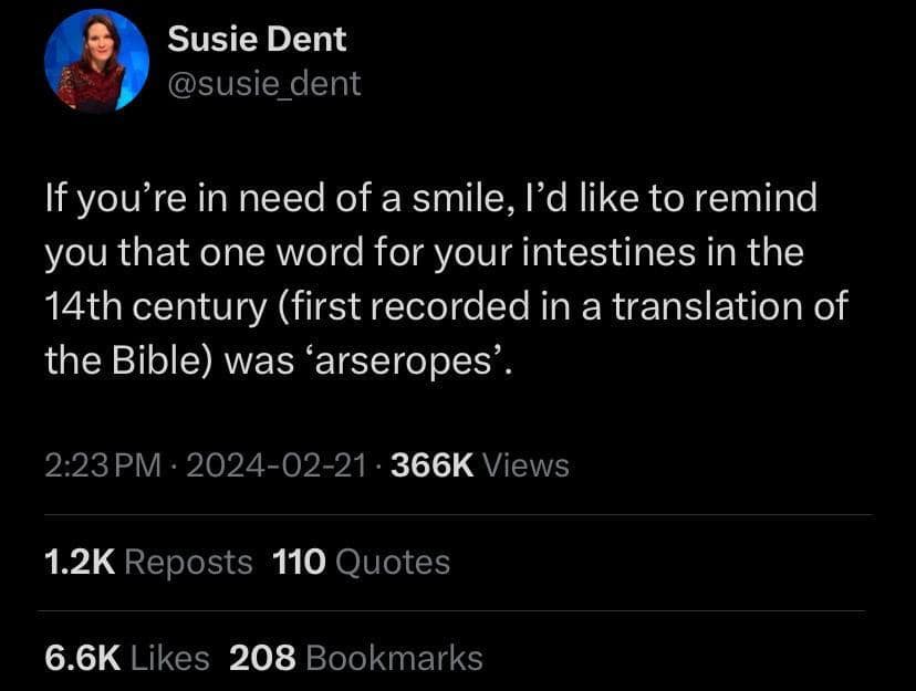 Susie Dent @susie dent If you're in need of a smile, I'd like to remind you that one word for your intestines in the 14th century (first recorded in a translation of the Bible) was 'arseropes'. 2:23 PM • 2024-02-21 • 366K Views 1.2K Reposts 110 Quotes 6.6K Likes 208 Bookmarks